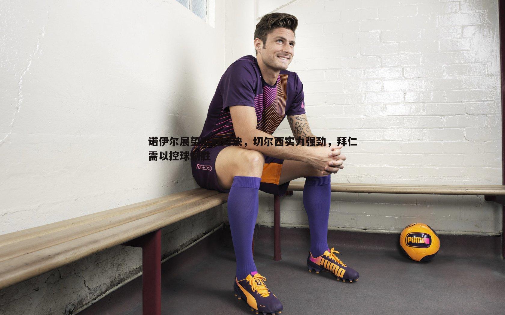 诺伊尔展望欧冠对决,切尔西实力强劲,拜仁需以控球制胜