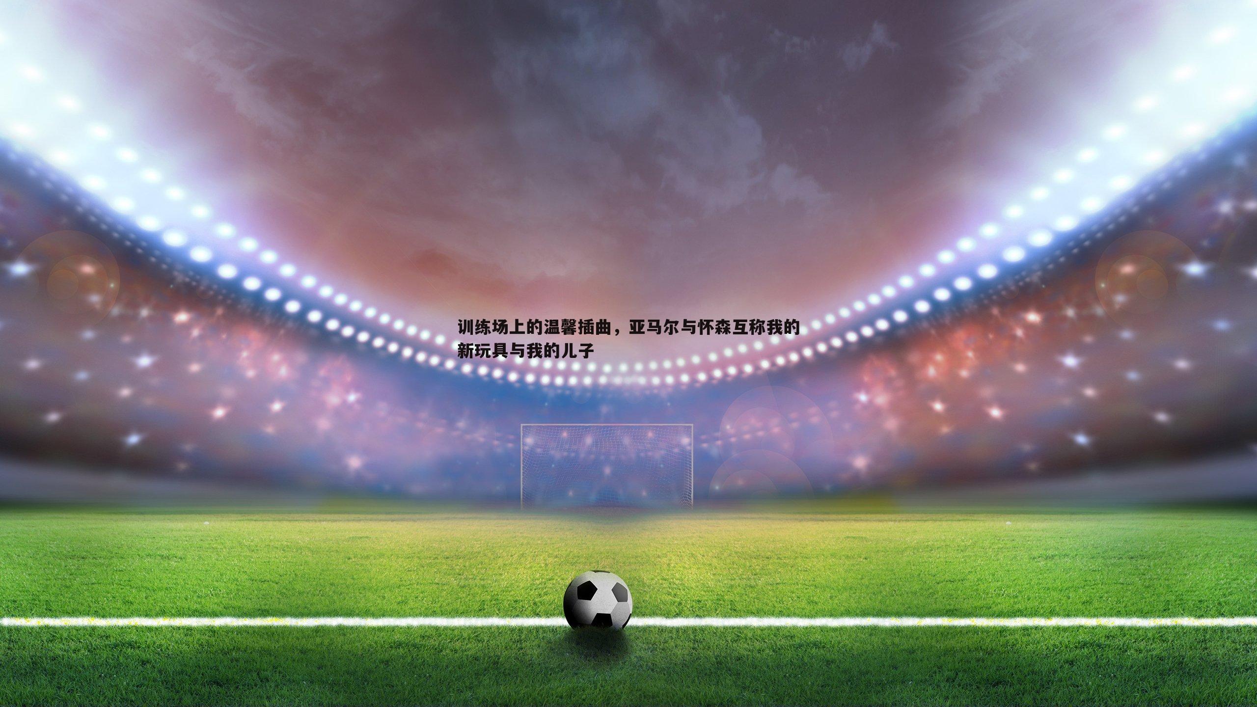 C7娱乐-训练场上的温馨插曲，亚马尔与怀森互称我的新玩具与我的儿子